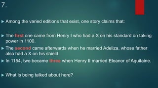 7.
 Among the varied editions that exist, one story claims that:
 The first one came from Henry I who had a X on his standard on taking
power in 1100.
 The second came afterwards when he married Adeliza, whose father
also had a X on his shield.
 In 1154, two became three when Henry II married Eleanor of Aquitaine.
 What is being talked about here?
 