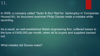 11.
In 2009, a company called 'Taylor & Son' filed for bankruptcy in 'Companies
House(UK). Its document examiner Philip Davies made a mistake while
recording.
As a result, an well-established Welsh engineering firm, suffered losses to
the tune of £400,000 per month, when all its buyers and suppliers backed
out.
What mistake did Davies make?
 
