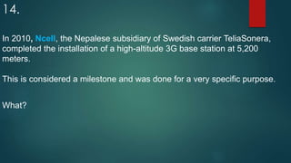 14.
In 2010, Ncell, the Nepalese subsidiary of Swedish carrier TeliaSonera,
completed the installation of a high-altitude 3G base station at 5,200
meters.
This is considered a milestone and was done for a very specific purpose.
What?
 