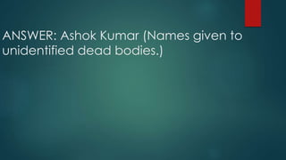ANSWER: Ashok Kumar (Names given to
unidentified dead bodies.)
 