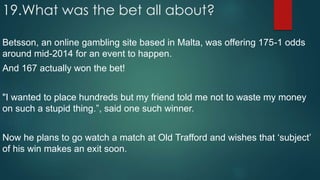 19.What was the bet all about?
Betsson, an online gambling site based in Malta, was offering 175-1 odds
around mid-2014 for an event to happen.
And 167 actually won the bet!
"I wanted to place hundreds but my friend told me not to waste my money
on such a stupid thing.”, said one such winner.
Now he plans to go watch a match at Old Trafford and wishes that ‘subject’
of his win makes an exit soon.
 