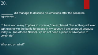 20.
_______ did manage to describe his emotions after the ceasefire
agreement :
"I have won many trophies in my time," he explained, "but nothing will ever
top helping win the battle for peace in my country. I am so proud because
today in <An African Nation> we do not need a piece of silverware to
celebrate.“
Who and on what?
 