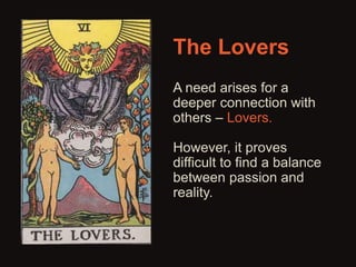The Lovers 
A need arises for a 
deeper connection with 
others – Lovers. 
However, it proves 
difficult to find a balance 
between passion and 
reality. 
 