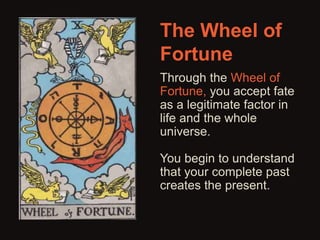 The Wheel of 
Fortune 
Through the Wheel of 
Fortune, you accept fate 
as a legitimate factor in 
life and the whole 
universe. 
You begin to understand 
that your complete past 
creates the present. 
 