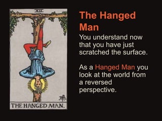 The Hanged 
Man 
You understand now 
that you have just 
scratched the surface. 
As a Hanged Man you 
look at the world from 
a reversed 
perspective. 
 