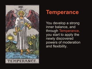 Temperance 
You develop a strong 
inner balance, and 
through Temperance, 
you start to apply the 
newly discovered 
powers of moderation 
and flexibility. 
 