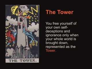 The Tower 
You free yourself of 
your own self-deceptions 
and 
ignorance only when 
your whole world is 
brought down, 
represented as the 
Tower. 
 