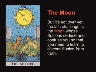 The Moon 
But it’s not over yet; 
the last challenge is 
the Moon whose 
illusions seduce and 
confuse you so that 
you need to learn to 
discern illusion from 
truth. 
 