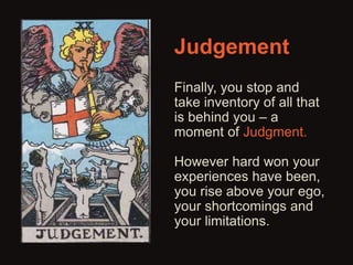 Judgement 
Finally, you stop and 
take inventory of all that 
is behind you – a 
moment of Judgment. 
However hard won your 
experiences have been, 
you rise above your ego, 
your shortcomings and 
your limitations. 
 