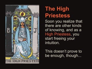 The High 
Priestess 
Soon you realize that 
there are other kinds 
of knowing, and as a 
High Priestess, you 
start freeing your 
intuition. 
This doesn’t prove to 
be enough, though... 
 