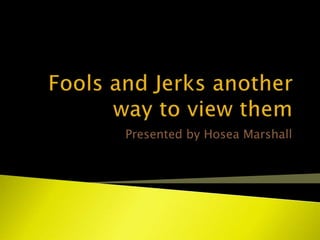 Fools and Jerks another way to view them  Presented by Hosea Marshall 