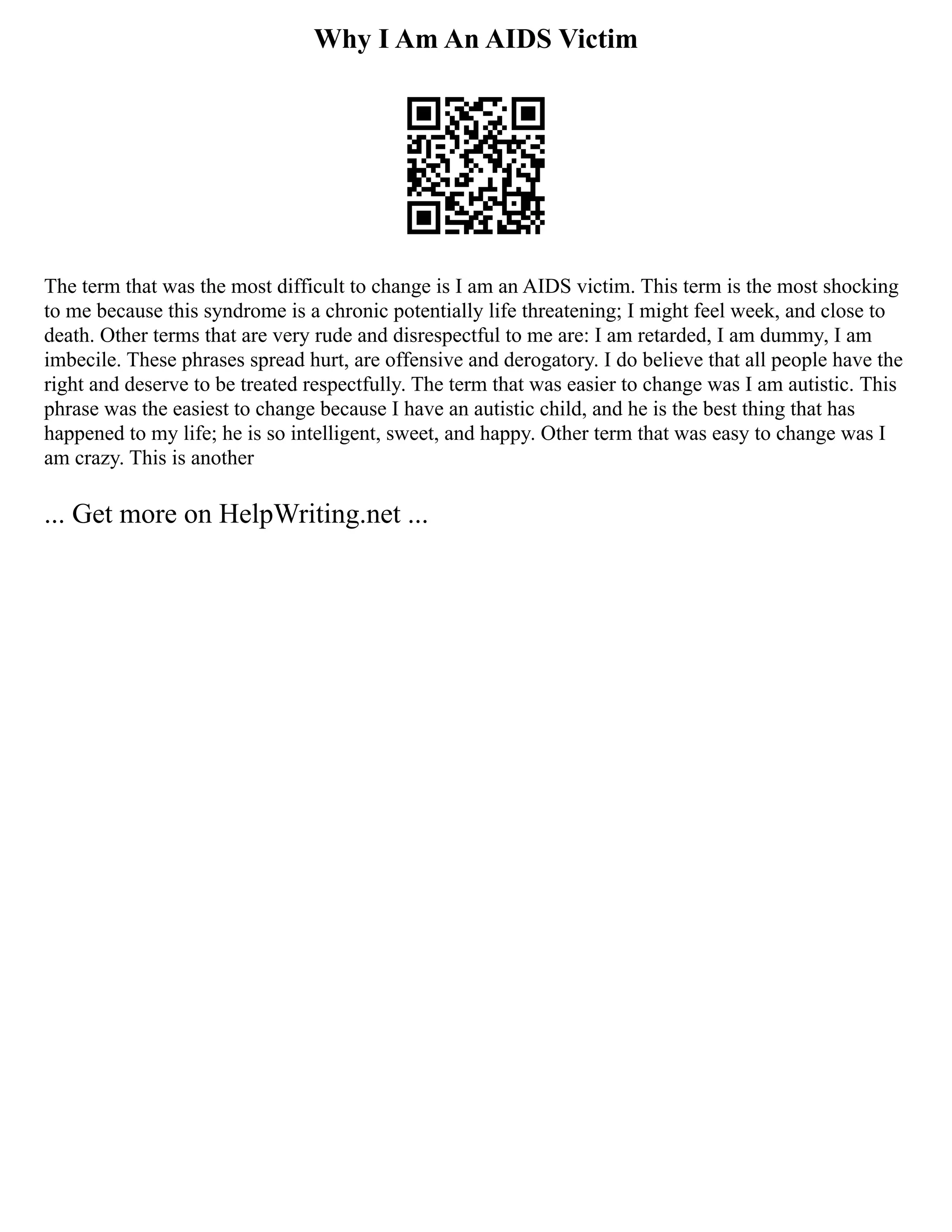 Why I Am An AIDS Victim
The term that was the most difficult to change is I am an AIDS victim. This term is the most shocking
to me because this syndrome is a chronic potentially life threatening; I might feel week, and close to
death. Other terms that are very rude and disrespectful to me are: I am retarded, I am dummy, I am
imbecile. These phrases spread hurt, are offensive and derogatory. I do believe that all people have the
right and deserve to be treated respectfully. The term that was easier to change was I am autistic. This
phrase was the easiest to change because I have an autistic child, and he is the best thing that has
happened to my life; he is so intelligent, sweet, and happy. Other term that was easy to change was I
am crazy. This is another
... Get more on HelpWriting.net ...
 