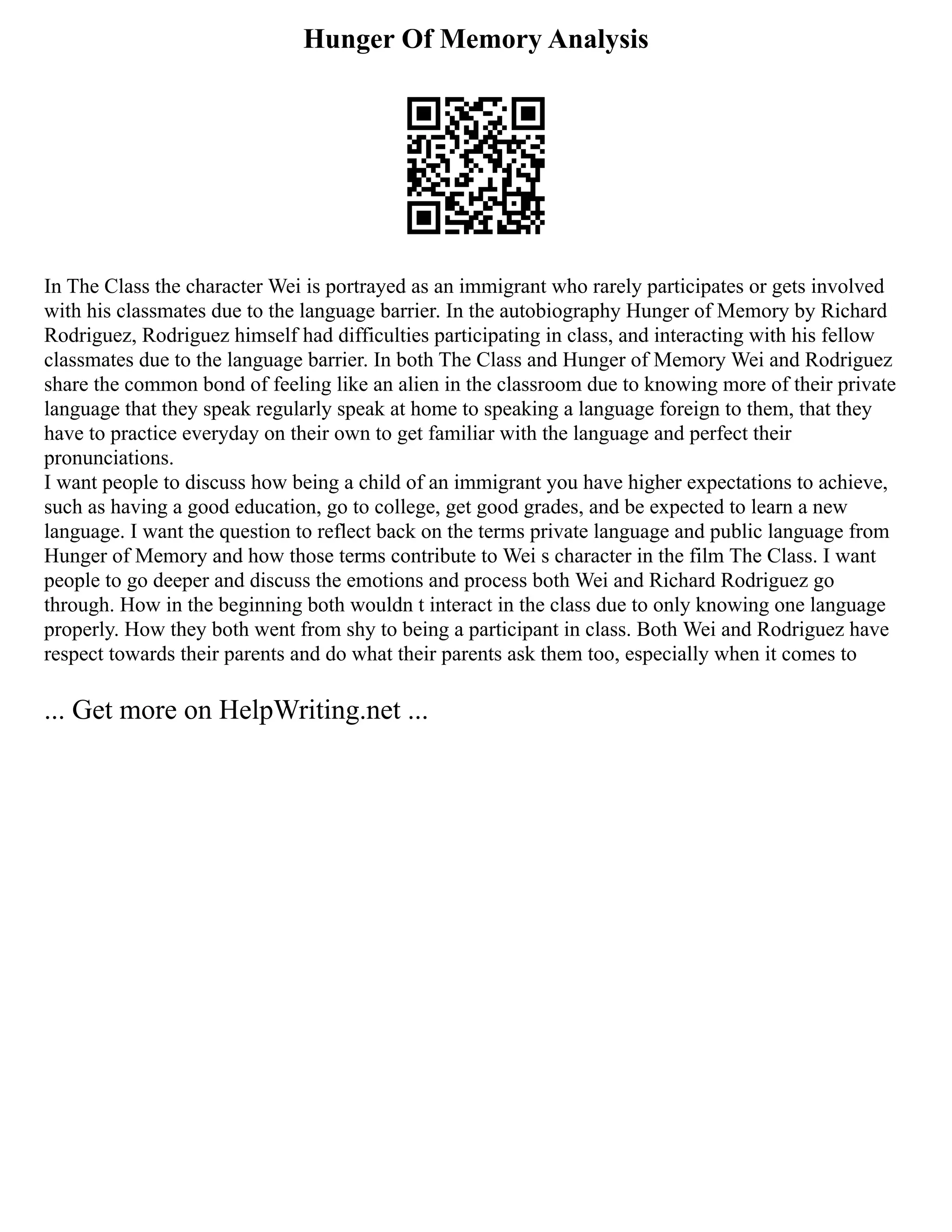 Hunger Of Memory Analysis
In The Class the character Wei is portrayed as an immigrant who rarely participates or gets involved
with his classmates due to the language barrier. In the autobiography Hunger of Memory by Richard
Rodriguez, Rodriguez himself had difficulties participating in class, and interacting with his fellow
classmates due to the language barrier. In both The Class and Hunger of Memory Wei and Rodriguez
share the common bond of feeling like an alien in the classroom due to knowing more of their private
language that they speak regularly speak at home to speaking a language foreign to them, that they
have to practice everyday on their own to get familiar with the language and perfect their
pronunciations.
I want people to discuss how being a child of an immigrant you have higher expectations to achieve,
such as having a good education, go to college, get good grades, and be expected to learn a new
language. I want the question to reflect back on the terms private language and public language from
Hunger of Memory and how those terms contribute to Wei s character in the film The Class. I want
people to go deeper and discuss the emotions and process both Wei and Richard Rodriguez go
through. How in the beginning both wouldn t interact in the class due to only knowing one language
properly. How they both went from shy to being a participant in class. Both Wei and Rodriguez have
respect towards their parents and do what their parents ask them too, especially when it comes to
... Get more on HelpWriting.net ...
 
