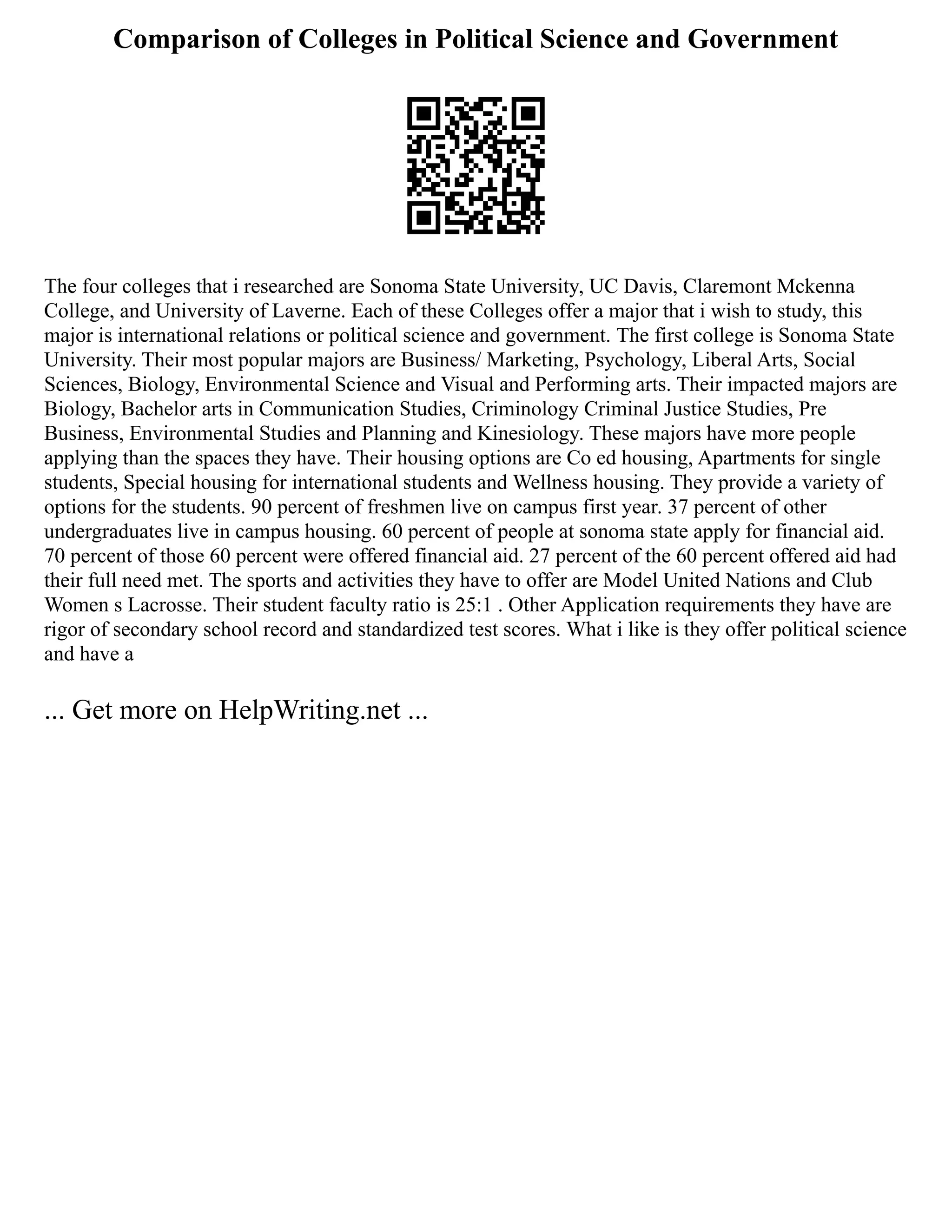 Comparison of Colleges in Political Science and Government
The four colleges that i researched are Sonoma State University, UC Davis, Claremont Mckenna
College, and University of Laverne. Each of these Colleges offer a major that i wish to study, this
major is international relations or political science and government. The first college is Sonoma State
University. Their most popular majors are Business/ Marketing, Psychology, Liberal Arts, Social
Sciences, Biology, Environmental Science and Visual and Performing arts. Their impacted majors are
Biology, Bachelor arts in Communication Studies, Criminology Criminal Justice Studies, Pre
Business, Environmental Studies and Planning and Kinesiology. These majors have more people
applying than the spaces they have. Their housing options are Co ed housing, Apartments for single
students, Special housing for international students and Wellness housing. They provide a variety of
options for the students. 90 percent of freshmen live on campus first year. 37 percent of other
undergraduates live in campus housing. 60 percent of people at sonoma state apply for financial aid.
70 percent of those 60 percent were offered financial aid. 27 percent of the 60 percent offered aid had
their full need met. The sports and activities they have to offer are Model United Nations and Club
Women s Lacrosse. Their student faculty ratio is 25:1 . Other Application requirements they have are
rigor of secondary school record and standardized test scores. What i like is they offer political science
and have a
... Get more on HelpWriting.net ...
 