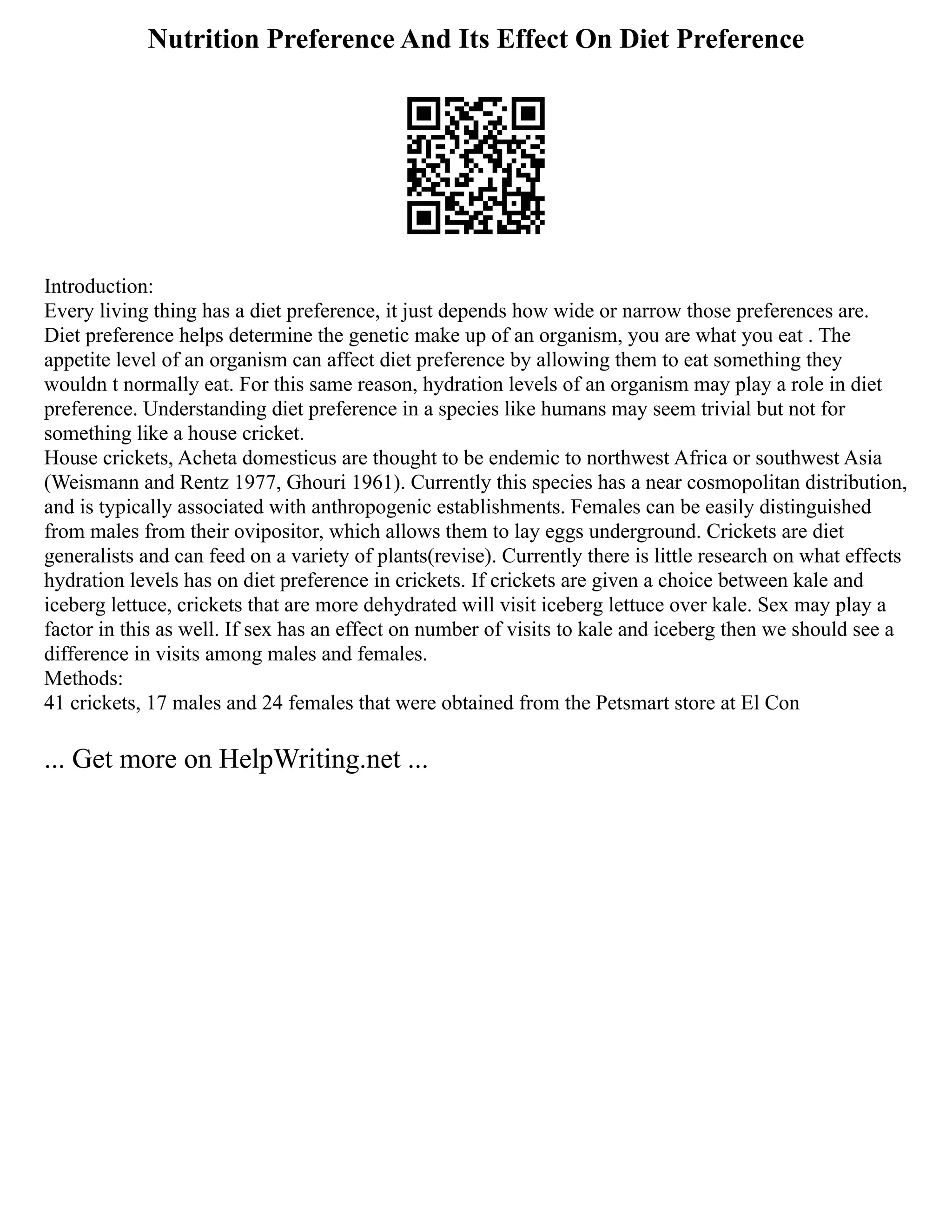 Nutrition Preference And Its Effect On Diet Preference
Introduction:
Every living thing has a diet preference, it just depends how wide or narrow those preferences are.
Diet preference helps determine the genetic make up of an organism, you are what you eat . The
appetite level of an organism can affect diet preference by allowing them to eat something they
wouldn t normally eat. For this same reason, hydration levels of an organism may play a role in diet
preference. Understanding diet preference in a species like humans may seem trivial but not for
something like a house cricket.
House crickets, Acheta domesticus are thought to be endemic to northwest Africa or southwest Asia
(Weismann and Rentz 1977, Ghouri 1961). Currently this species has a near cosmopolitan distribution,
and is typically associated with anthropogenic establishments. Females can be easily distinguished
from males from their ovipositor, which allows them to lay eggs underground. Crickets are diet
generalists and can feed on a variety of plants(revise). Currently there is little research on what effects
hydration levels has on diet preference in crickets. If crickets are given a choice between kale and
iceberg lettuce, crickets that are more dehydrated will visit iceberg lettuce over kale. Sex may play a
factor in this as well. If sex has an effect on number of visits to kale and iceberg then we should see a
difference in visits among males and females.
Methods:
41 crickets, 17 males and 24 females that were obtained from the Petsmart store at El Con
... Get more on HelpWriting.net ...
 