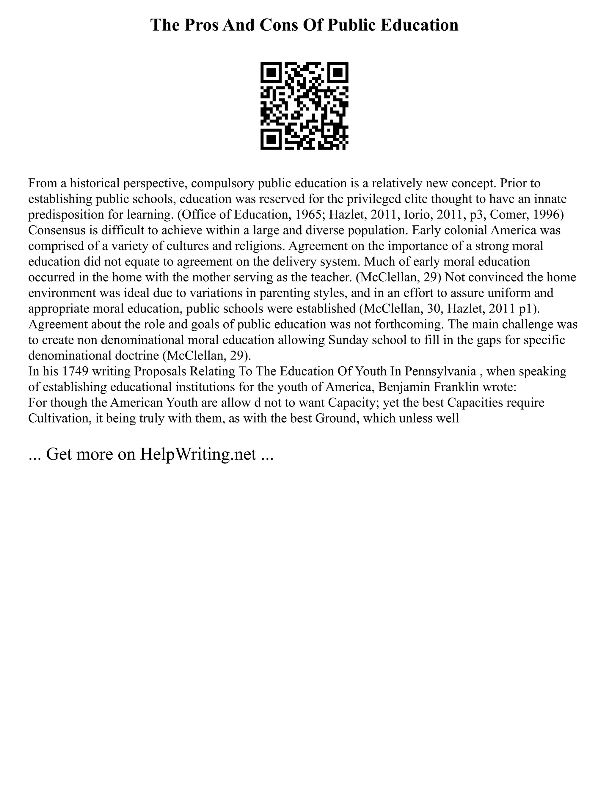 The Pros And Cons Of Public Education
From a historical perspective, compulsory public education is a relatively new concept. Prior to
establishing public schools, education was reserved for the privileged elite thought to have an innate
predisposition for learning. (Office of Education, 1965; Hazlet, 2011, Iorio, 2011, p3, Comer, 1996)
Consensus is difficult to achieve within a large and diverse population. Early colonial America was
comprised of a variety of cultures and religions. Agreement on the importance of a strong moral
education did not equate to agreement on the delivery system. Much of early moral education
occurred in the home with the mother serving as the teacher. (McClellan, 29) Not convinced the home
environment was ideal due to variations in parenting styles, and in an effort to assure uniform and
appropriate moral education, public schools were established (McClellan, 30, Hazlet, 2011 p1).
Agreement about the role and goals of public education was not forthcoming. The main challenge was
to create non denominational moral education allowing Sunday school to fill in the gaps for specific
denominational doctrine (McClellan, 29).
In his 1749 writing Proposals Relating To The Education Of Youth In Pennsylvania , when speaking
of establishing educational institutions for the youth of America, Benjamin Franklin wrote:
For though the American Youth are allow d not to want Capacity; yet the best Capacities require
Cultivation, it being truly with them, as with the best Ground, which unless well
... Get more on HelpWriting.net ...
 
