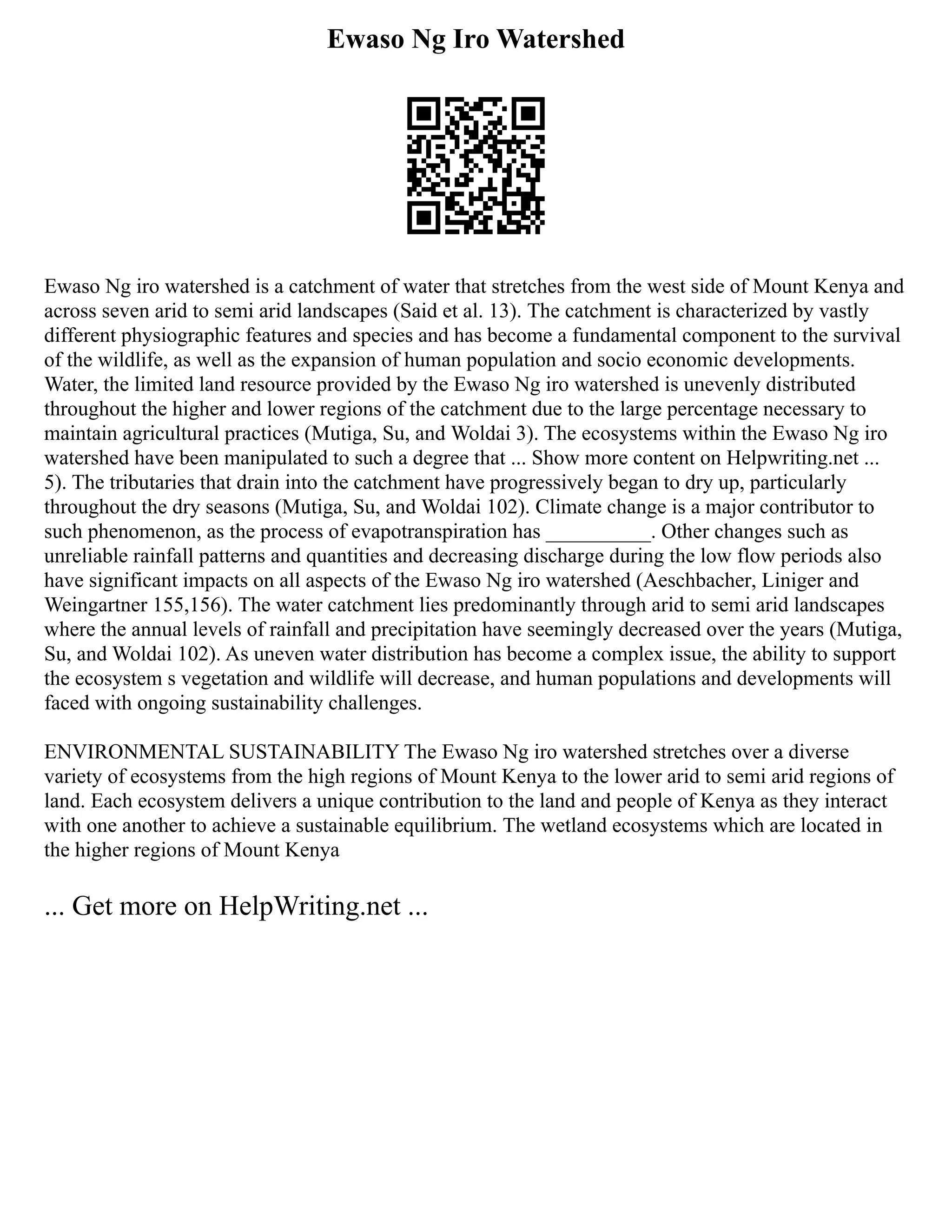 Ewaso Ng Iro Watershed
Ewaso Ng iro watershed is a catchment of water that stretches from the west side of Mount Kenya and
across seven arid to semi arid landscapes (Said et al. 13). The catchment is characterized by vastly
different physiographic features and species and has become a fundamental component to the survival
of the wildlife, as well as the expansion of human population and socio economic developments.
Water, the limited land resource provided by the Ewaso Ng iro watershed is unevenly distributed
throughout the higher and lower regions of the catchment due to the large percentage necessary to
maintain agricultural practices (Mutiga, Su, and Woldai 3). The ecosystems within the Ewaso Ng iro
watershed have been manipulated to such a degree that ... Show more content on Helpwriting.net ...
5). The tributaries that drain into the catchment have progressively began to dry up, particularly
throughout the dry seasons (Mutiga, Su, and Woldai 102). Climate change is a major contributor to
such phenomenon, as the process of evapotranspiration has __________. Other changes such as
unreliable rainfall patterns and quantities and decreasing discharge during the low flow periods also
have significant impacts on all aspects of the Ewaso Ng iro watershed (Aeschbacher, Liniger and
Weingartner 155,156). The water catchment lies predominantly through arid to semi arid landscapes
where the annual levels of rainfall and precipitation have seemingly decreased over the years (Mutiga,
Su, and Woldai 102). As uneven water distribution has become a complex issue, the ability to support
the ecosystem s vegetation and wildlife will decrease, and human populations and developments will
faced with ongoing sustainability challenges.
ENVIRONMENTAL SUSTAINABILITY The Ewaso Ng iro watershed stretches over a diverse
variety of ecosystems from the high regions of Mount Kenya to the lower arid to semi arid regions of
land. Each ecosystem delivers a unique contribution to the land and people of Kenya as they interact
with one another to achieve a sustainable equilibrium. The wetland ecosystems which are located in
the higher regions of Mount Kenya
... Get more on HelpWriting.net ...
 