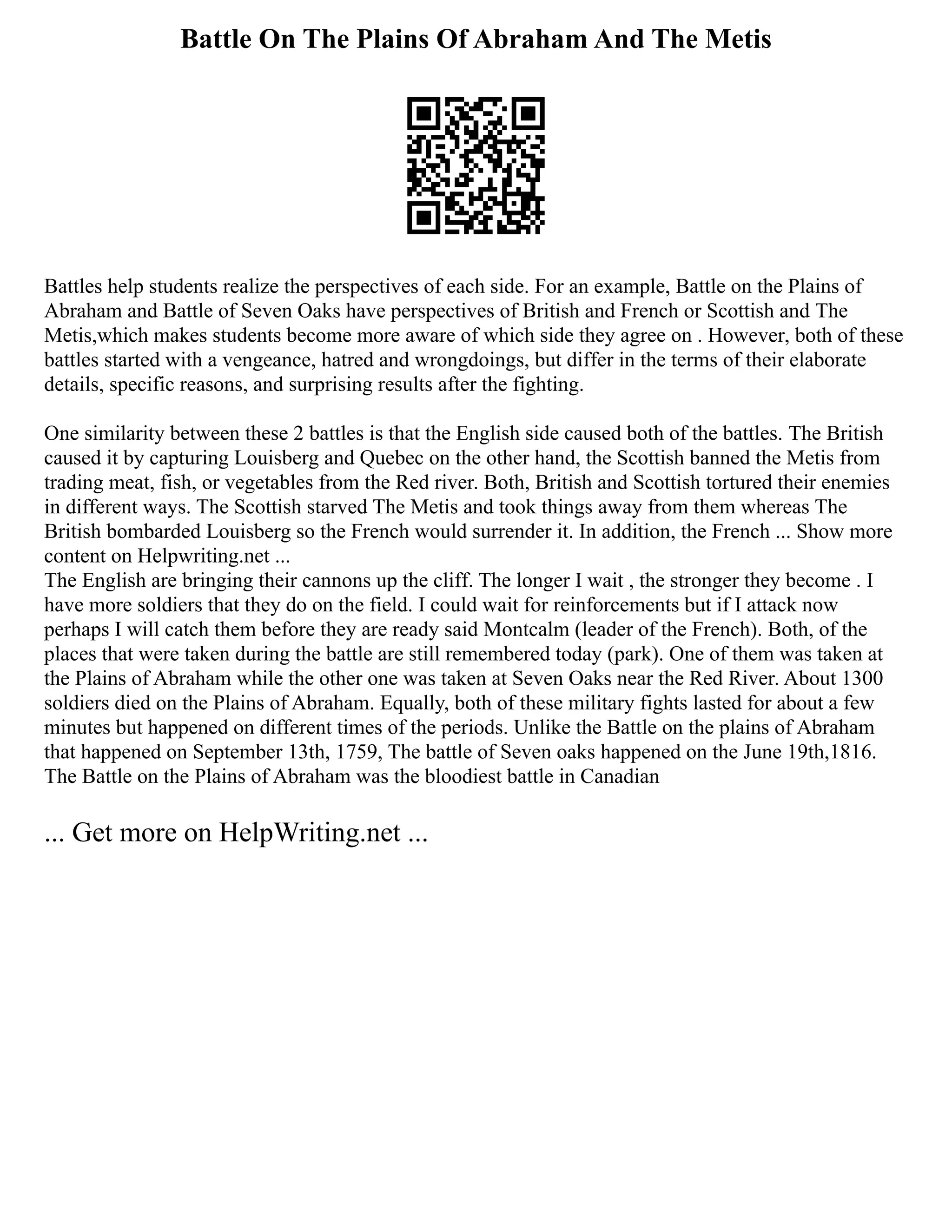 Battle On The Plains Of Abraham And The Metis
Battles help students realize the perspectives of each side. For an example, Battle on the Plains of
Abraham and Battle of Seven Oaks have perspectives of British and French or Scottish and The
Metis,which makes students become more aware of which side they agree on . However, both of these
battles started with a vengeance, hatred and wrongdoings, but differ in the terms of their elaborate
details, specific reasons, and surprising results after the fighting.
One similarity between these 2 battles is that the English side caused both of the battles. The British
caused it by capturing Louisberg and Quebec on the other hand, the Scottish banned the Metis from
trading meat, fish, or vegetables from the Red river. Both, British and Scottish tortured their enemies
in different ways. The Scottish starved The Metis and took things away from them whereas The
British bombarded Louisberg so the French would surrender it. In addition, the French ... Show more
content on Helpwriting.net ...
The English are bringing their cannons up the cliff. The longer I wait , the stronger they become . I
have more soldiers that they do on the field. I could wait for reinforcements but if I attack now
perhaps I will catch them before they are ready said Montcalm (leader of the French). Both, of the
places that were taken during the battle are still remembered today (park). One of them was taken at
the Plains of Abraham while the other one was taken at Seven Oaks near the Red River. About 1300
soldiers died on the Plains of Abraham. Equally, both of these military fights lasted for about a few
minutes but happened on different times of the periods. Unlike the Battle on the plains of Abraham
that happened on September 13th, 1759, The battle of Seven oaks happened on the June 19th,1816.
The Battle on the Plains of Abraham was the bloodiest battle in Canadian
... Get more on HelpWriting.net ...
 