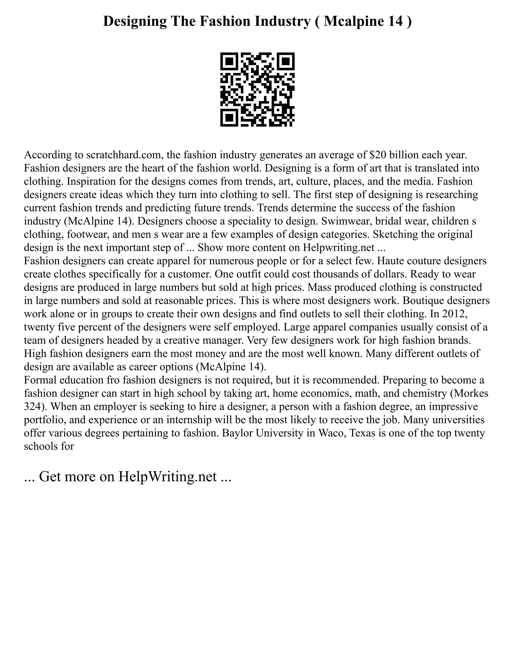 Designing The Fashion Industry ( Mcalpine 14 )
According to scratchhard.com, the fashion industry generates an average of $20 billion each year.
Fashion designers are the heart of the fashion world. Designing is a form of art that is translated into
clothing. Inspiration for the designs comes from trends, art, culture, places, and the media. Fashion
designers create ideas which they turn into clothing to sell. The first step of designing is researching
current fashion trends and predicting future trends. Trends determine the success of the fashion
industry (McAlpine 14). Designers choose a speciality to design. Swimwear, bridal wear, children s
clothing, footwear, and men s wear are a few examples of design categories. Sketching the original
design is the next important step of ... Show more content on Helpwriting.net ...
Fashion designers can create apparel for numerous people or for a select few. Haute couture designers
create clothes specifically for a customer. One outfit could cost thousands of dollars. Ready to wear
designs are produced in large numbers but sold at high prices. Mass produced clothing is constructed
in large numbers and sold at reasonable prices. This is where most designers work. Boutique designers
work alone or in groups to create their own designs and find outlets to sell their clothing. In 2012,
twenty five percent of the designers were self employed. Large apparel companies usually consist of a
team of designers headed by a creative manager. Very few designers work for high fashion brands.
High fashion designers earn the most money and are the most well known. Many different outlets of
design are available as career options (McAlpine 14).
Formal education fro fashion designers is not required, but it is recommended. Preparing to become a
fashion designer can start in high school by taking art, home economics, math, and chemistry (Morkes
324). When an employer is seeking to hire a designer, a person with a fashion degree, an impressive
portfolio, and experience or an internship will be the most likely to receive the job. Many universities
offer various degrees pertaining to fashion. Baylor University in Waco, Texas is one of the top twenty
schools for
... Get more on HelpWriting.net ...
 
