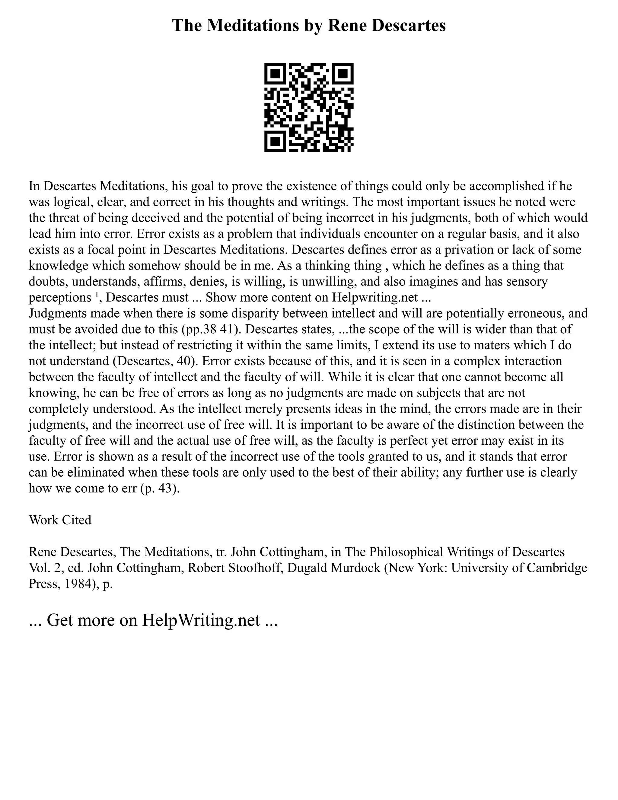 The Meditations by Rene Descartes
In Descartes Meditations, his goal to prove the existence of things could only be accomplished if he
was logical, clear, and correct in his thoughts and writings. The most important issues he noted were
the threat of being deceived and the potential of being incorrect in his judgments, both of which would
lead him into error. Error exists as a problem that individuals encounter on a regular basis, and it also
exists as a focal point in Descartes Meditations. Descartes defines error as a privation or lack of some
knowledge which somehow should be in me. As a thinking thing , which he defines as a thing that
doubts, understands, affirms, denies, is willing, is unwilling, and also imagines and has sensory
perceptions ¹, Descartes must ... Show more content on Helpwriting.net ...
Judgments made when there is some disparity between intellect and will are potentially erroneous, and
must be avoided due to this (pp.38 41). Descartes states, ...the scope of the will is wider than that of
the intellect; but instead of restricting it within the same limits, I extend its use to maters which I do
not understand (Descartes, 40). Error exists because of this, and it is seen in a complex interaction
between the faculty of intellect and the faculty of will. While it is clear that one cannot become all
knowing, he can be free of errors as long as no judgments are made on subjects that are not
completely understood. As the intellect merely presents ideas in the mind, the errors made are in their
judgments, and the incorrect use of free will. It is important to be aware of the distinction between the
faculty of free will and the actual use of free will, as the faculty is perfect yet error may exist in its
use. Error is shown as a result of the incorrect use of the tools granted to us, and it stands that error
can be eliminated when these tools are only used to the best of their ability; any further use is clearly
how we come to err (p. 43).
Work Cited
Rene Descartes, The Meditations, tr. John Cottingham, in The Philosophical Writings of Descartes
Vol. 2, ed. John Cottingham, Robert Stoofhoff, Dugald Murdock (New York: University of Cambridge
Press, 1984), p.
... Get more on HelpWriting.net ...
 