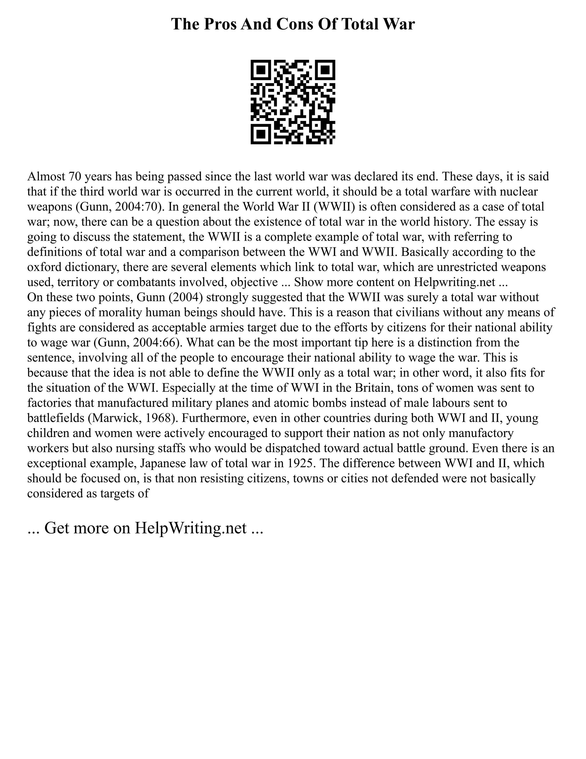 The Pros And Cons Of Total War
Almost 70 years has being passed since the last world war was declared its end. These days, it is said
that if the third world war is occurred in the current world, it should be a total warfare with nuclear
weapons (Gunn, 2004:70). In general the World War II (WWII) is often considered as a case of total
war; now, there can be a question about the existence of total war in the world history. The essay is
going to discuss the statement, the WWII is a complete example of total war, with referring to
definitions of total war and a comparison between the WWI and WWII. Basically according to the
oxford dictionary, there are several elements which link to total war, which are unrestricted weapons
used, territory or combatants involved, objective ... Show more content on Helpwriting.net ...
On these two points, Gunn (2004) strongly suggested that the WWII was surely a total war without
any pieces of morality human beings should have. This is a reason that civilians without any means of
fights are considered as acceptable armies target due to the efforts by citizens for their national ability
to wage war (Gunn, 2004:66). What can be the most important tip here is a distinction from the
sentence, involving all of the people to encourage their national ability to wage the war. This is
because that the idea is not able to define the WWII only as a total war; in other word, it also fits for
the situation of the WWI. Especially at the time of WWI in the Britain, tons of women was sent to
factories that manufactured military planes and atomic bombs instead of male labours sent to
battlefields (Marwick, 1968). Furthermore, even in other countries during both WWI and II, young
children and women were actively encouraged to support their nation as not only manufactory
workers but also nursing staffs who would be dispatched toward actual battle ground. Even there is an
exceptional example, Japanese law of total war in 1925. The difference between WWI and II, which
should be focused on, is that non resisting citizens, towns or cities not defended were not basically
considered as targets of
... Get more on HelpWriting.net ...
 