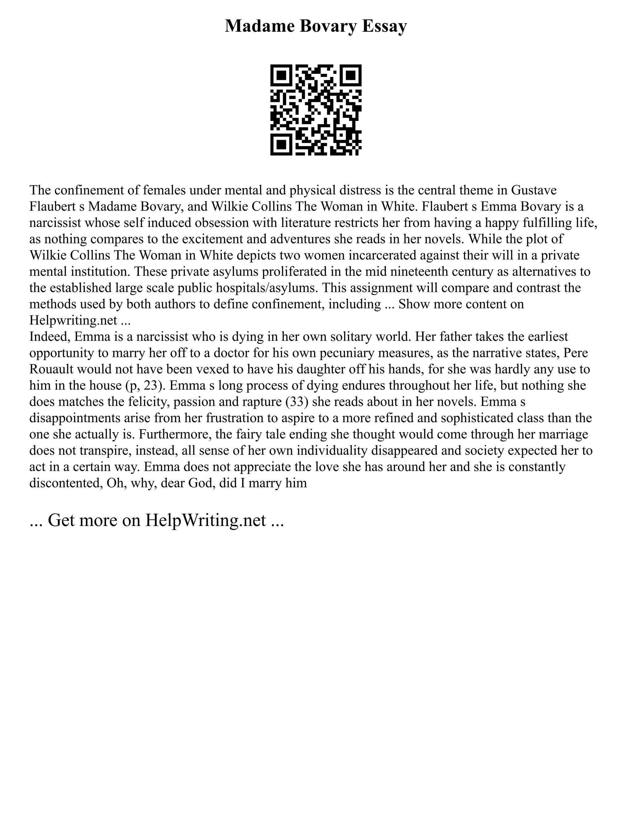 Madame Bovary Essay
The confinement of females under mental and physical distress is the central theme in Gustave
Flaubert s Madame Bovary, and Wilkie Collins The Woman in White. Flaubert s Emma Bovary is a
narcissist whose self induced obsession with literature restricts her from having a happy fulfilling life,
as nothing compares to the excitement and adventures she reads in her novels. While the plot of
Wilkie Collins The Woman in White depicts two women incarcerated against their will in a private
mental institution. These private asylums proliferated in the mid nineteenth century as alternatives to
the established large scale public hospitals/asylums. This assignment will compare and contrast the
methods used by both authors to define confinement, including ... Show more content on
Helpwriting.net ...
Indeed, Emma is a narcissist who is dying in her own solitary world. Her father takes the earliest
opportunity to marry her off to a doctor for his own pecuniary measures, as the narrative states, Pere
Rouault would not have been vexed to have his daughter off his hands, for she was hardly any use to
him in the house (p, 23). Emma s long process of dying endures throughout her life, but nothing she
does matches the felicity, passion and rapture (33) she reads about in her novels. Emma s
disappointments arise from her frustration to aspire to a more refined and sophisticated class than the
one she actually is. Furthermore, the fairy tale ending she thought would come through her marriage
does not transpire, instead, all sense of her own individuality disappeared and society expected her to
act in a certain way. Emma does not appreciate the love she has around her and she is constantly
discontented, Oh, why, dear God, did I marry him
... Get more on HelpWriting.net ...
 