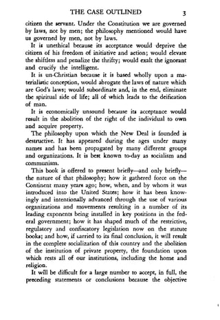 THE CASE OUTLINED 3
citizen the servant. Under the Constitution we are governed
by laws, not by men ; the philosophy mentioned would have
us governed by men, not by laws.
It is unethical because its acceptance would deprive the
citizen of his freedom of initiative and action ; would elevate
the shiftless and penalize the thrifty ; would exalt the ignorant
and crucify the intelligent.
It is un-Christian because it is based wholly upon a ma-
terialistic conception, would abrogate the laws of nature which
are God's laws ; would subordinate and, in the end, eliminate
the spiritual side of life; all of which leads to the deification
of man.
It is economically unsound because its acceptance would
result in the abolition of the right of the individual to own
and acquire property .
The philosophy upon which the New Deal is founded is
destructive. It has appeared during the ages under many
names and has been propagated by many different groups
and organizations . It is best known to-day as socialism and
communism.
This book is offered to present briefly-and only briefly-
the nature of that philosophy ; how it gathered force on the
Continent many years ago ; how, when, and by whom it was
introduced into the United States ; how it has been know-
ingly and intentionally advanced through the use of various
organizations and movements resulting in a number of its
leading exponents being installed in key positions in the fed-
eral government ; how it has shaped much of the restrictive,
regulatory and confiscatory legislation now on the statute
books; and how, if carried to its final conclusion, it will result
in the complete socialization of this country and the abolition
of the institution of private property, the foundation upon
which rests all of our institutions, including the home and
religion.
It will be difficult for a large number to accept, in full, the
preceding statements or conclusions because the objective
 