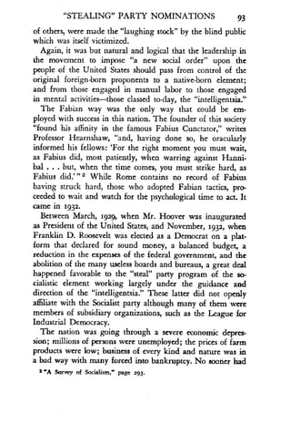 "STEALING" PARTY NOMINATIONS
	
93
of others, were made the "laughing stock" by the blind public
which was itself victimized .
Again, it was but natural and logical that the leadership in
the movement to impose "a new social order" upon the
people of the United States should pass from control of the
original foreign-born proponents to a native-born element;
and from those engaged in manual labor to those engaged
in mental activities-those classed to-day, the "intelligentsia ."
The Fabian way was the only way that could be em-
ployed with success in this nation. The founder of this society
"found his affinity in the famous Fabius Cunctator," writes
Professor Hearnshaw, "and, having done so, he oracularly
informed his fellows : `For the right moment you must wait,
as Fabius did, most patiently, when warring against Hanni-
bal . . . but, when the time comes, you must strike hard, as
Fabius did.' 112 While Rome contains no record of Fabius
having struck hard, those who adopted Fabian tactics, pro-
ceeded to wait and watch for the psychological time to act . It
came in 1932 .
Between March, 1929, when Mr . Hoover was inaugurated
as President of the United States, and November, 1932, when
Franklin D. Roosevelt was elected as a Democrat on a plat-
form that declared for sound money, a balanced budget, a
reduction in the expenses of the federal government, and the
abolition of the many useless boards and bureaus, a great deal
happened favorable to the "steal" party program of the so-
cialistic element working largely under the guidance and
direction of the "intelligentsia." These latter did not openly
affiliate with the Socialist party although many of them were
members of subsidiary organizations, such as the League for
Industrial Democracy .
The nation was going through a severe economic depres-
sion; millions of persons were unemployed ; the prices of farm
products were low; business of every kind and nature was in
a bad way with many forced into bankruptcy . No sooner had
2 "A Survey of Socialism," page 293 .
 
