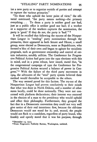 "STEALING" PARTY NOMINATIONS
	
95
ize a new party or to organize outside of parties and attempt
to capture the various primaries ."
"To those who uphold the latter point of view," the edi-
torial continued, "the party means nothing-the primary
everything. . . To them a party is neither good nor bad,
just as a public office is neither good nor bad ; if a worker
or a supporter of the workers captures the nomination, the
party is `good.' If they do not, the party is 'bad.'"8
It will be recalled that following the success of the Nonpar-
tisan League in "stealing" party nominations through the
primaries, there appeared in both Senate and House, a small
group, some elected as Democrats, some as Republicans, who
formed a bloc of their own and began to agitate for socialistic
proposals, such as government ownership and control of cer-
tain industries, notably utilities. The Conference for Progres-
sive Political Action had gone into the 1922 elections with this
in mind, and in a press release, later issued, stated that, "in
the congressional campaign of 1922 the Conference for Pro-
gressive Political Action secured a balance of power in Con-
gress." With the failure of the third party movement in
1924, the advocates of the "steal" party system believed their
method would thereafter be acceptable to the others .
The way seemed paved for this faction. The try-out of the
Nonpartisan League had proven conclusively to their minds
that what was done in North Dakota, and a number of other
states locally, could be done nationally . They were not con-
cerned with platform declarations ; their interest was centered
in the election of a man to the presidency who would uphold
and effect their philosophy . Furthermore, they grasped the
fact that in a Democratic convention they could not very well
give notice of their real intentions : first, because the old-time
Democrats would not stand for it ; and, second, the people
would not flock to a candidate, regardless of party brand, who
frankly and openly stated that it was his purpose, through
3 December 14, 1922 .
4 From Progressive Publicity Bureau, Washington, undated.
 