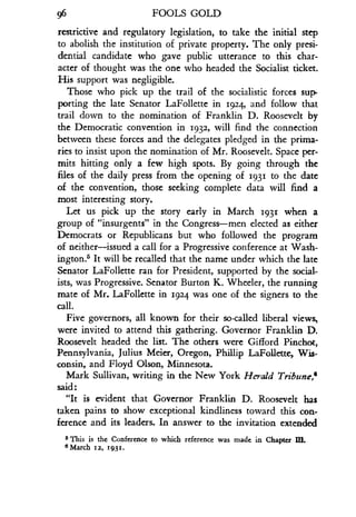 96
	
FOOLS GOLD
restrictive and regulatory legislation, to take the initial step
to abolish the institution of private property . The only presi-
dential candidate who gave public utterance to this char-
acter of thought was the one who headed the Socialist ticket.
His support was negligible.
Those who pick up the trail of the socialistic forces sup-
porting the late Senator LaFollette in 1924, and follow that
trail down to the nomination of Franklin D . Roosevelt by
the Democratic convention in 1932, will find the connection
between these forces and the delegates pledged in the prima-
ries to insist upon the nomination of Mr. Roosevelt. Space per-
mits hitting only a few high spots. By going through the
files of the daily press from the opening of 1931 to the date
of the convention, those seeking complete data will find a
most interesting story .
Let us pick up the story early in March 1931 when a
group of "insurgents" in the Congress-men elected as either
Democrats or Republicans but who followed the program
of neither-issued a call for a Progressive conference at Wash-
ington s It will be recalled that the name under which the late
Senator LaFollette ran for President, supported by the social-
ists, was Progressive . Senator Burton K. Wheeler, the running
mate of Mr. LaFollette in 1924 was one of the signers to the
call.
Five governors, all known for their so-called liberal views,
were invited to attend this gathering. Governor Franklin D.
Roosevelt headed the list. The others were Gifford Pinchot,
Pennsylvania, Julius Meier, Oregon, Phillip LaFollette, Wis-
consin, and Floyd Olson, Minnesota .
Mark Sullivan, writing in the New York Herald Tribune,'
said
"It is evident that Governor Franklin D. Roosevelt has
taken pains to show exceptional kindliness toward this con-
ference and its leaders. In answer to the invitation extended
5 This is the Conference to which reference was made in Chapter IEI.
6 March 12, 1931.
 