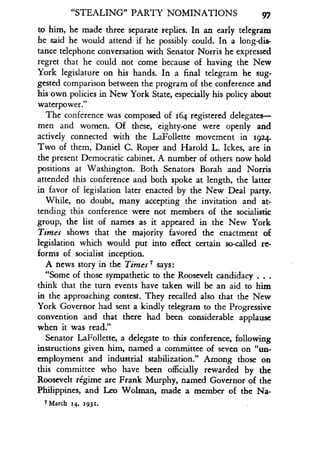 "STEALING" PARTY NOMINATIONS
	
97
to him, he made three separate replies . In an early telegram
he said he would attend if he possibly could . In a long-dis-
tance telephone conversation with Senator Norris he expressed
regret that he could not come because of having the New
York legislature on his hands . In a final telegram he sug-
gested comparison between the program of the conference and
his own policies in New York State, especially his policy about
waterpower."
The conference was composed of 164 registered delegates-
men and women. Of these, eighty-one were openly and
actively connected with the LaFollette movement in 1924 .
Two of them, Daniel C. Roper and Harold L. Ickes, are in
the present Democratic cabinet. A number of others now hold
positions at Washington. Both Senators Borah and Norris
attended this conference and both spoke at length, the latter
in favor of legislation later enacted by the New Deal party .
While, no doubt, many accepting the invitation and at-
tending this conference were not members of the socialistic
group, the list of names as it appeared in the New York
Times shows that the majority favored the enactment of
legislation which would put into effect certain so-called re-
forms of socialist inception.
A news story in the Times 7 says:
"Some of those sympathetic to the Roosevelt candidacy . . .
think that the turn events have taken will be an aid to him
in the approaching contest. They recalled also that the New
York Governor had sent a kindly telegram to the Progressive
convention and that there had been considerable applause
when it was read."
Senator LaFollette, a delegate to this conference, following
instructions given him, named a committee of seven on "un-
employment and industrial stabilization ." Among those on
this committee who have been officially rewarded by the
Roosevelt regime are Frank Murphy, named Governor of the
Philippines, and Leo Wolman, made a member of the Na-
7 March 14, 1931 .
 
