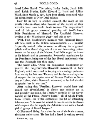 98
	
FOOLS GOLD
tional Labor Board . The others, Isador Lubin, Jacob Billi-
kopf, Ralph Hurlin, Rabbi Edward L . Israel and Lillian
Wald, since March 4, 1933, have been closely connected with
the advancement of New Deal policies .
Now let us turn to another element-the more or less
strictly Fabians-those who, because of the nature of their
activities, have been labeled brain trusters . The unquestioned
head of this group was-and probably still is-Professor
Felix Frankfurter of Harvard. The Unofficial Observer,
writing in the Washington Post s had this to say:
"Prof. Felix Frankfurter's intimacy with President Roose-
velt dates back to the Wilson Administration . . . . Franklin
frequently invited Felix to come to Albany for a general
gabble and incidental diagnosis of that ever interesting patient
known as the state of the Nation . And Felix urged in letters
to his friends and in conversation Roosevelt's nomination for
the Presidency, being one of the few liberal intellectuals who
saw that Roosevelt was their man ."
The writer adds, "After the nomination Frankfurter or-
ganized the Progressives-for-Roosevelt movement in New
England, which succeeded in keeping a few college professors
from voting for Norman Thomas, and he drummed up a lot
of support for the appointment of Frances Perkins as Secre-
tary of Labor, which Roosevelt welcomed, as he had decided
to appoint her in any case."
After stating that "President Roosevelt would have wel-
comed him (Frankfurter) in almost any position up to,
and probably including, the Treasury portfolio or the Gover-
norship of the Federal Reserve Board"-all of which Frank-
furter refused-the writer contributes this bit of interesting
information : "The most he would do was to accede to Roose-
velt's request that he supply the Administration with a hand-
picked group of liberal lawyers."
Of Raymond Moley, for a time the ace of the brain trusters,
the same writer says : "He has had a hand in writing several
8 March 11, 1934.
 