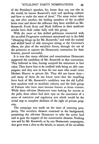 "STEALING" PARTY NOMINATIONS
	
gg
of the President's speeches, for, better than any one else in
the world, he knows Roosevelt's style and speaking cadence
and how to make the most of them ." The same writer takes
up, one after another, the leading members of the so-called
brain trust and shows the influence they have wielded on Mr .
Roosevelt. Frank Kent and Mark Sullivan in their syndicate
articles have dealt rather fully with this group.
With the more or less skilled politicians connected with
the so-called Progressive conference mentioned out in the field
"whooping things up for Mr . Roosevelt," and with the trained
and skilled band of able strategists sitting at the Governor's
elbow, the plan of the socialistic forces, through the use of
the primaries to capture the Democratic convention for their
favorite, proved successful.
It is true that many old-time and conscientious Democrats
supported the candidacy of Mr . Roosevelt in that convention .
They believed in him, having accepted his utterances at face
value. They knew him to be credited with being an able cam-
paigner, and they saw in him the one man who could retire
Herbert Hoover to private life . They did not know then-
and many of them do not know now-that the impelling
force back of Mr. Roosevelt's candidacy was the old LaFol-
lette machine with its socialistic cohorts, and the little group
of Fabians who have since become known as brain trusters .
While these old-time Democrats were looking for success at
the polls, these others had their eyes on the enactment of a
series of restrictive and regulatory acts which would be the
initial step to complete abolition of the right of private prop-
erty.
The campaign was made on the issue of restoring pros-
perity. The socialistic element remained in the background,
permitting the old-time Democrats to take the active lead
and to gain the support of the conservative element . Nothing
was said by Mr. Roosevelt, or by any Democratic campaigner,
that gave even a clew to the details, or nature, of the socialistic
 