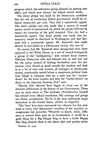 100
	
FOOLS GOLD
program which this subversive group planned on putting into
effect, and which now clutters the federal statute books .
The direct pledge was made by the Democratic candidate
that the cost of conducting federal government would be re-
duced twenty-five per cent . That had a nationwide appeal.
The direct pledge was also made that a system of sound
money would be maintained, by which the people believed he
meant the retention of the gold standard . That also had a
nationwide appeal. The direct pledge was made that bu-
reaucracy would be destroyed in Washington, and that like-
wise had a nationwide appeal. Mr. Roosevelt was easily
elected. It was hailed as a Democratic victory. But was it?
No sooner had Mr. Roosevelt been inaugurated than there
appeared at the White House, as a sort of mental bodyguard,
a group of the "intelligentsia," now termed brain trusters .
Old-time Democrats who had labored year in and year out
for the party, instead of finding themselves near the pie-
counter, were forced to stand outside the window and look
in at a lot of men and women, all strangers in Democratic
society, comfortably seated before a sumptuous political feast .
Gen. Hugh S. Johnson, who for a time was the "cracker-
down" for the brain trusters and now the "cracker-down" on
them, in the Saturday Evening Post' says:
"Shortly after election there began to occur one of the
cleverest infiltrations in the history of our Government. There
was no noise about it. The professor (Frankfurter) himself
has refused every official connection. His comings and goings
are almost surreptitious. Yet he is the most influential single
individual in the United States. (Italics in original .)
"His `boys' have been insinuated into obscure but key posi-
tions in every vital department-wardens of the marches, in-
conspicuous but powerful. Wherever to know, check, influ-
ence or control what goes on in Government it would be a
good thing for a Big Happy Dog to have a Little Happy
Hot Dog planted, there is one there, alert and quietly active.
9 October z6, 1935 .
 