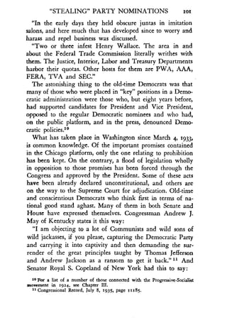 "STEALING" PARTY NOMINATIONS ioi
"In the early days they held obscure juntas in imitation
salons, and here much that has developed since to worry and
harass and repel business was discussed .
"Two or three infest Henry Wallace . The area in and
about the Federal Trade Commission literally writhes with
them. The Justice, Interior, Labor and Treasury Departments
harbor their quotas . Other hosts for them are PWA, AAA,
FERA, TVA and SEC."
The astonishing thing to the old-time Democrats was that
many of those who were placed in "key" positions in a Demo-
cratic administration were those who, but eight years before,
had supported candidates for President and Vice President,
opposed to the regular Democratic nominees and who had,
on the public platform, and in the press, denounced Demo-
cratic policies .10
What has taken place in Washington since March 4, 1933,
is common knowledge. Of the important promises contained
in the Chicago platform, only the one relating to prohibition
has been kept. On the contrary, a flood of legislation wholly
in opposition to those promises has been forced through the
Congress and approved by the President . Some of these acts
have been already declared unconstitutional, and others are
on the way to the Supreme Court for adjudication . Old-time
and conscientious Democrats who think first in terms of na-
tional good stand aghast. Many of them in both Senate and
House have expressed themselves . Congressman Andrew J.
May of Kentucky states it this way :
"I am objecting to a lot of Communists and wild sons of
wild jackasses, if you please, capturing the Democratic Party
and carrying it into captivity and then demanding the sur-
render of the great principles taught by Thomas Jefferson
and Andrew Jackson as a ransom to get it back."" And
Senator Royal S . Copeland of New York had this to say :
10 For a list of a number of those connected with the Progressive-Socialist
movement in 1924, see Chapter III.
11 Congressional Record, July 8, 1935, page it185 .
 