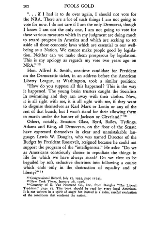 102
	
FOOLS GOLD
". . . if I had it to do over again, I should not vote for
the NRA. There are a lot of such things I am not going to
vote for now. I do not care if I am the only Democrat, though
I know I am not the only one, I am not going to vote for
these various measures which in my judgment are doing much
to retard progress in America and which are seeking to set
aside all those economic laws which are essential to our well-
being as a Nation. We cannot make people good by legisla-
tion. Neither can we make them prosperous by legislation .
This is my apology as regards my vote two years ago on
NRA." 12
Hon. Alfred E. Smith, one-time candidate for President
on the Democratic ticket, in an address before the American
Liberty League, at Washington, took a similar position :
"How do you suppose all this happened? This is the way
it happened. The young brain trusters caught the Socialists
in swimming and they ran away with their clothes . Now,
it is all right with me, it is all right with me, if they want
to disguise themselves as Karl Marx or Lenin or any of the
rest of that bunch, but I won't stand for their allowing them
to march under the banner of Jackson or Cleveland ." 13
Others, notably, Senators Glass, Byrd, Bailey, Tydings,
Adams and King, all Democrats, on the floor of the Senate
have expressed themselves in clear and unmistakable lan-
guage. Lewis W. Douglas, who was named Director of the
Budget by President Roosevelt, resigned because he could not
support the program of the "intelligentsia ." He asks: "Do we
as Americans consciously choose to repudiate the things in
life for which we have always stood? Do we elect to be
beguiled by soft, seductive doctrines into following a course
which ends only in the destruction of equality and of
liberty?" 14
12 Congressional Record, July 17, 1935, page 11743 .
Is New York Times, January 26, 1936 .
14 Courtesy of D . Van Nostrand Co ., Inc., from Douglas "The Liberal
Tradition," page 57. This book should be read by every loyal American .
It is not written in a spirit of anger but instead is a calm, careful evaluation
of the conditions that confront the nation .
 