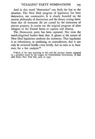 "STEALING" PARTY NOMINATIONS
	
103
And in that word "destruction" one finds the key to the
situation. The New Deal program of legislation has been
destructive, not constructive . It is clearly founded on the
ancient philosophy of destruction and the theory arising there-
from that all economic ills are caused by the institution of
private property. It carries out the original program of alien
refugees in the United States to capture and destroy .
The Democratic party has been captured. Not even the
much-chagrined leaders deny that . A glance at the nature of
New Deal legislation confirms the statement. That legislation
is so voluminous, so confusing, so contradictory, that it can
only be reviewed briefly-very briefly . Let us turn to it, how-
ever, for a fair analysis.15
is Much of the data appearing in this and the previous chapter appeared
in a pamphlet issued by the League for Constitutional Government, 18 East
48th Street, New York City, early in 1935 .
 