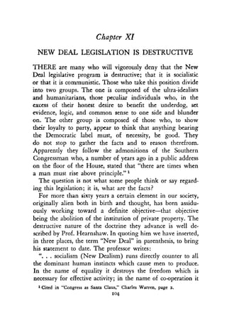 Chapter XI
NEW DEAL LEGISLATION IS DESTRUCTIVE
THERE are many who will vigorously deny that the New
Deal legislative program is destructive; that it is socialistic
or that it is communistic . Those who take this position divide
into two groups . The one is composed of the ultra-idealists
and humanitarians, those peculiar individuals who, in the
excess of their honest desire to benefit the underdog, set
evidence, logic, and common sense to one side and blunder
on. The other group is composed of those who, to show
their loyalty to party, appear to think that anything bearing
the Democratic label must, of necessity, be good . They
do not stop to gather the facts and to reason therefrom.
Apparently they follow the admonitions of the Southern
Congressman who, a number of years ago in a public address
on the floor of the House, stated that "there are times when
a man must rise above principle ."'-
The question is not what some people think or say regard-
ing this legislation; it is, what are the facts?
For more than sixty years a certain element in our society,
originally alien both in birth and thought, has been assidu-
ously working toward a definite objective-that objective
being the abolition of the institution of private property . The
destructive nature of the doctrine they advance is well de-
scribed by Prof. Hearnshaw. In quoting him we have inserted,
in three places, the term "New Deal" in parenthesis, to bring
his statement to date . The professor writes :
". . . socialism (New Dealism) runs directly counter to all
the dominant human instincts which cause men to produce .
In the name of equality it destroys the freedom which is
necessary for effective activity ; in the name of co-operation it
1 Cited in "Congress as Santa Claus," Charles Warren, page 2 .
104
 