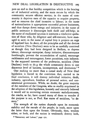 NEW DEAL LEGISLATION IS DES I RUCTIVE iog
puts an end to that healthy competition which is the bracing
air of industrial activity, and the main means by which the
community secures efficient service ; in the name of com-
munity it deprives men of the capacity to acquire property,
and so removes the chief incentive to labour ; in the name
of nationalisation it appropriates successful private businesses,
and thus damps down energy and initiative ; in the name of
public assistance it discourages both thrift and self-help ; in
the name of readjusted taxation it institutes a vindictive spolia-
tion of those who, by diligence and self-restraint, have man-
aged to save; in the name of capital levy it projects an orgy
of legalised loot . In short, all the principles and all the devices
of socialism (New Dealism) seem to be as carefully contrived
as though they had been designed in Bedlam, to depress
labour, discourage enterprise, damp initiative, discountenance
forethought, prevent the accumulation of capital, encourage
recklessness and extravagance, foster parasitism, ruin industry.
In the supposed interests of the proletariat, socialism . (New
Dealism) tends to dr::g the whole community down to one
disastrous level of laziness, incompetence, and destitution ."'
One making no more than a casual study of New Deal
legislation is forced to the conviction that, carried to its
final conclusion, it will destroy individual initiative, thrift,
industry, agriculture, freedom of personal action, and con-
stitutional government. While, no doubt, the great majority
of the members of the Congress, who so readily acquiesced in
the adoption of this legislation, honestly and sincerely believed
it would aid in correcting certain economic maladjustments,
the results, so far, have caused many of them to wonder if
the purpose is not, as Prof. Rae states of socialism, "to de-
stroy."
The strength of the nation depends upon its economic
stability and the morale of the people ; in truth, more upon
the latter than upon the former . Obviously, then, weaken
either, or both, and the nation is weakened ; destroy both,
2 "Democracy and Labour," page 171.
 