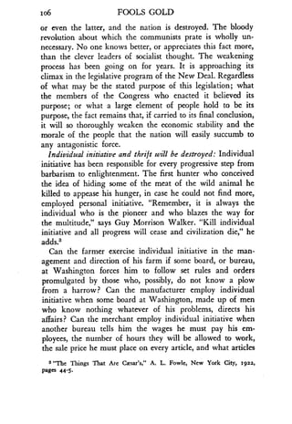 io6
	
FOOLS GOLD
or even the latter, and the nation is destroyed. The bloody
revolution about which the communists prate is wholly un-
necessary. No one knows better, or appreciates this fact more,
than the clever leaders of socialist thought. The weakening
process has been going on for years. It is approaching its
climax in the legislative program of the New Deal . Regardless
of what may be the stated purpose of this legislation ; what
the members of the Congress who enacted it believed its
purpose ; or what a large element of people hold to be its
purpose, the fact remains that, if carried to its final conclusion,
it will so thoroughly weaken the economic stability and the
morale of the people that the nation will easily succumb to
any antagonistic force .
Individual initiative and thrift will be destroyed : Individual
initiative has been responsible for every progressive step from
barbarism to enlightenment . The first hunter who conceived
the idea of hiding some of the meat of the wild animal he
killed to appease his hunger, in case he could not find more,
employed personal initiative. "Remember, it is always the
individual who is the pioneer and who blazes the way for
the multitude," says Guy Morrison Walker. "Kill individual
initiative and all progress will cease and civilization die," he
adds.3
Can the farmer exercise individual initiative in the man-
agement and direction of his farm if some board, or bureau,
at Washington forces him to follow set rules and orders
promulgated by those who, possibly, do not know a plow
from a harrow? Can the manufacturer employ individual
initiative when some board at Washington, made up of men
who know nothing whatever of his problems, directs his
affairs? Can the merchant employ individual initiative when
another bureau tells him the wages he must pay his em-
ployees, the number of hours they will be allowed to work,
the sale price he must place on every article, and what articles
3 "The Things That Are Caesar's," A. L. Fowle, New York City, 1922,
Pages 44 -5.
 