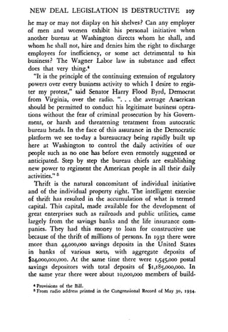 NEW DEAL LEGISLATION IS DESTRUCTIVE 1o7
he may or may not display on his shelves? Can any employer
of men and women exhibit his personal initiative when
another bureau at Washington directs whom he shall, and
whom he shall not, hire and denies him the right to discharge
employees for inefficiency, or some act detrimental to his
business? The Wagner Labor law in substance and effect
does that very thing.4
"It is the principle of the continuing extension of regulatory
powers over every business activity to which I desire to regis-
ter my protest," said Senator Harry Flood Byrd, Democrat
from Virginia, over the radio . ". . . the average American
should be permitted to conduct his legitimate business opera-
tions without the fear of criminal prosecution by his Govern-
ment, or harsh and threatening treatment from autocratic
bureau heads. In the face of this assurance in the Democratic
platform we see to-day a bureaucracy being rapidly built up
here at Washington to control the daily activities of our
people such as no one has before even remotely suggested or
anticipated. Step by step the bureau chiefs are establishing
new power to regiment the American people in all their daily
activities." S
Thrift is the natural concomitant of individual initiative
and of the individual property right. The intelligent exercise
of thrift has resulted in the accumulation of what is termed
capital. This capital, made available for the development of
great enterprises such as railroads and public utilities, came
largely from the savings banks and the life insurance com-
panies. They had this money to loan for constructive use
because of the thrift of millions of persons . In 1932 there were
more than 44,000,000 savings deposits in the United States
in banks of various sorts, with aggregate deposits of
$24,000,000,000. At the same time there were 1,545,000 postal
savings depositors with total deposits of $1,185,000,000. In
the same year there were about io,ooo,ooo members of build-
4 Provisions of the Bill .
5 From radio address printed in the Congressional Record of May 30, 1934 .
 