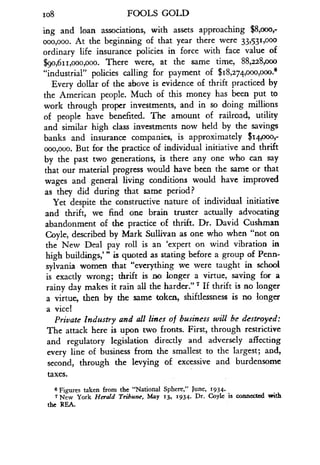 108
	
FOOLS GOLD
ing and loan associations, with assets approaching $8,ooo;
000,000. At the beginning of that year there were 33,53 1,000
ordinary life insurance policies in force with face value of
$9o,6ii,ooo,ooo. There were, at the same time, 88,2a8,ooo
"industrial" policies calling for payment of $ 18,274,000,000-"
Every dollar of the above is evidence of thrift practiced by
the American people. Much of this money has been put to
work through proper investments, and in so doing millions
of people have benefited. The amount of railroad, utility
and similar high class investments now held by the savings
banks and insurance companies, is approximately $14,000;
ooo,ooo. But for the practice of individual initiative and thrift
by the past two generations, is there any one who can say
that our material progress would have been the same or that
wages and general living conditions would have improved
as they did during that same period?
Yet despite the constructive nature of individual initiative
and thrift, we find one brain truster actually advocating
abandonment of the practice of thrift . Dr. David Cushman
Coyle, described by Mark Sullivan as one who when "not on
the New Deal pay roll is an `expert on wind vibration in
high buildings,'" is quoted as stating before a group of Penn-
sylvania women that "everything we were taught in school
is exactly wrong; thrift is no longer a virtue, saving for a
rainy day makes it rain all the harder ." 7 If thrift is no longer
a virtue, then by the same token, shiftlessness is no longer
a vice!
Private Industry and all lines of business will be destroyed :
The attack here is upon two fronts. First, through restrictive
and regulatory legislation directly and adversely affecting
every line of business from the smallest to the largest ; and,
second, through the levying of excessive and burdensome
taxes.
6
Figures taken from the "National Sphere," June, 1934.
7 New York Herald Tribune, May 13, 1934 . Dr. Coyle is connected with
the REA.
 