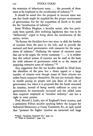 iio
	
FOOLS GOLD
the extension of inheritance taxes. . . . the proceeds of these
taxes to be employed in the socialization of industry ."
It should be noted that the proposal to increase taxes was
not that funds might be supplied for the proper maintenance
of government, but for the acquisition of funds to be used
for the "socialization of industry ."
Jessie Wallace Hughan, a Socialist writer, who has previ-
ously been quoted, after outlining legislation that was to be
"deliberately" urged to bring about the socialization of the
nation, writes :
"In finance the Socialists have two aims : to shift the burden
of taxation from the poor to the rich, and to provide the
national and local governments with resources for the acqui-
sition of industry." Outlining the nature of excessive taxes
that are to be urged, the writer continues : ". . . it is evident
that this radical system of taxation can be used as the basis
for wide schemes of government relief or as the means of
acquiring extensive areas of industry ." 10
Any suggestion that the tax burden should be lifted from
the shoulders of the poor has a direct appeal to a large
number of citizens even though many of these citizens are
rather heavy taxpayers themselves . No one can seriously object
to wealth paying its proper and just share of the cost of
government, but when it is proposed that the funds extracted
by taxation, instead of being merely sufficient to carry on
government, be enormously increased and the added sums
thus acquired employed to "socialize industry," one has a
right to enter protest.
Prof. Harold J. Laski, one of England's brain trusters, and
a prominent Fabian socialist speaking before the League for
Industrial Democracy at Camp Tamiment, Pa ., in 1928, stated
that "pressure for higher taxation on unearned and large
9 Cited, "Socialism Summed Up," page 72.
10 "What Is Socialism?" page 105.
 