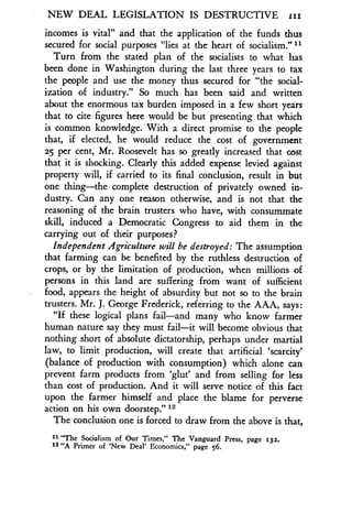 NEW DEAL LEGISLATION IS DESTRUCTIVE izi
incomes is vital" and that the application of the funds thus
secured for social purposes "lies at the heart of socialism .""
Turn from the stated plan of the socialists to what has
been done in Washington during the last three years to tax
the people and use the money thus secured for "the social-
ization of industry ." So much has been said and written
about the enormous tax burden imposed in a few short years
that to cite figures here would be but presenting that which
is common knowledge. With a direct promise to the people
that, if elected, he would reduce the cost of government
25 per cent, Mr . Roosevelt has so greatly increased that cost
that it is shocking. Clearly this added expense levied against
property will, if carried to its final conclusion, result in but
one thing-the complete destruction of privately owned in-
dustry. Can any one reason otherwise, and is not that the
reasoning of the brain trusters who have, with consummate
skill, induced a Democratic Congress to aid them in the
carrying out of their purposes?
Independent Agriculture will be destroyed : The assumption
that farming can be benefited by the ruthless destruction of
crops, or by the limitation of production, when millions of
persons in this land are suffering from want of sufficient
food, appears the height of absurdity but not so to the brain
trusters. Mr. J. George Frederick, referring to the AAA, says :
"If these logical plans fail-and many who know farmer
human nature say they must fail-it will become obvious that
nothing short of absolute dictatorship, perhaps under martial
law, to limit production, will create that artificial `scarcity'
(balance of production with consumption) which alone can
prevent farm products from `glut' and from selling for less
than cost of production. And it will serve notice of this fact
upon the farmer himself and place the blame for perverse
action on his own doorstep ." 12
The conclusion one is forced to draw from the above is that,
11 "The Socialism of Our Times," The Vanguard Press, page 132.
12 "A Primer of 'New Deal' Economics," page 56.
 