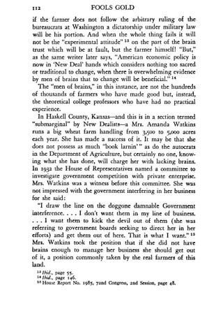 112
	
FOOLS GOLD
if the farmer does not follow the arbitrary ruling of the
bureaucrats at Washington a dictatorship under military law
will be his portion. And when the whole thing fails it will
not be the "experimental attitude" 13 on the part of the brain
trust which will be at fault, but the farmer himself! "But,"
as the same writer later says, "American economic policy is
now in `New Deal' hands which considers nothing too sacred
or traditional to change, when there is overwhelming evidence
by men of brains that to change will be beneficial ." 14
The "men of brains," in this instance, are not the hundreds
of thousands of farmers who have made good but, instead,
the theoretical college professors who have had no practical
experience.
In Haskell County, Kansas-and this is in a section termed
"submarginal" by New Dealists-a Mrs . Amanda Watkins
runs a big wheat farm handling from 3,500 to 5,000 acres
each year. She has made a success of it . It may be that she
does not possess as much "book larnin"' as do the autocrats
in the Department of Agriculture, but certainly no one, know-
ing what she has done, will charge her with lacking brains .
In 1932 the House of Representatives named a committee to
investigate government competition with private enterprise.
Mrs. Watkins was a witness before this committee. She was
not impressed with the government interfering in her business
for she said :
"I draw the line on the doggone damnable Government
interference. . . . I don't want them in my line of business .
. . . I want them to kick the devil out of them (she was
referring to government boards seeking to direct her in her
efforts) and get them out of here. That is what I want ." 15
Mrs. Watkins took the position that if she did not have
brains enough to manage her business she should get out
of it, a position commonly taken by the real farmers of this
land.
1 3 Ibid., page 55.
14 Ibid., page 146.
15 House Report No. 1985, 72nd Congress, and Session, page 48.
 