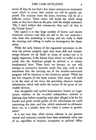 THE CASE OUTLINED
	
5
severe. If they do not find a few minor sentences or statements
upon which to center their attacks we will be greatly sur-
prised. The criticism from the latter, however, will be of a
different nature . These critics will brush the whole thing
aside, as they have done in the past, with the simple statement,
"Oh, I don't believe that tommy-rot ; they can't do that in
the United States."
Our appeal is to that large number of honest and sincere
American citizens-and they are still in the vast majority-
who sense that something is wrong, and are ready to heed
the warning and willing to make an investigation for them-
selves.
While the early history of the organized movement to de-
stroy the private property right may seem dull and uninter-
esting-because we all think in terms of to-day-yet it is
highly important, if the disease from which we suffer is to be
cured, that the American people be advised as to certain
fundamental facts. These facts, we daresay, no one will
attempt to controvert, however much they may scoff at the
conclusion that the carrying out of the socialist-communist
program will be injurious to the American people . While the
last few chapters of this book contain what many will hold
to be the meat of the story, the preceding chapters contain
information which will make the nature of the germ of our
trouble obvious.
Any thoughtful and careful businessman, farmer or wage-
earner, whether in the so-called independent, salaried or
laboring class, before accepting some plan alleged to be for his
benefit and profit would gather all the information he could
concerning the plan, and that which motivated its advocates .
Have we, as a people, done this when it comes to govern-
ment ?
Is it not true that, when certain reforms in our govern-
mental and economic systems have been presented, every one
of us, regardless of location, occupation or political aflilia-
 