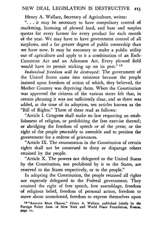 NEW DEAL LEGISLATION IS DESTRUCTIVE 113
Henry A. Wallace, Secretary of Agriculture, writes :
". . . it may be necessary to have compulsory control of
marketing, licensing of plowed land, and base and surplus
quotas for every farmer for every product for each month
of the year. We may have to have government control of all
surpluses, and a far greater degree of public ownership than
we have now. It may be necessary to make a public utility
out of agriculture and apply to it a combination of an Esch-
Cummins Act and an Adamson Act . Every plowed field
would have its permit sticking up on its post."' 6
Individual freedom will be destroyed: The government of
the United States came into existence because the people
insisted upon freedom of action of which, they believed, the
Mother Country was depriving them . When the Constitution
was approved the citizens of the various states felt that, in
certain phrasing it was not sufficiently clear, and so there was
added, at the time of its adoption, ten articles known as the
"Bill of Rights ." Three of these read as follows :
"Article I. Congress shall make no law respecting an estab-
lishment of religion, or prohibiting the free exercise thereof ;
or abridging the freedom of speech or of the press ; or the
right of the people peaceably to assemble and to petition the
government for a redress of grievances.
"Article IX. The enumeration in the Constitution of certain
rights shall not be construed to deny or disparage others
retained by the people .
"Article X. The powers not delegated to the United States
by the Constitution, nor prohibited by it to the States, are
reserved to the States respectively, or to the people ."
In adopting the Constitution, the people retained all rights
not expressly delegated to the Federal government . They
retained the right of free speech, free assemblage, freedom
of religious belief, freedom of personal action, freedom to
move about unmolested, freedom to express themselves upon
20 "America Must Choose," Henry A. Wallace, published jointly by the
Foreign Policy Assn. of New York and World Peace Foundation, Boston,
page rr .
 