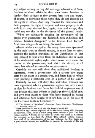 "4 FOOLS GOLD
any subject so long as they did not urge subversion of State,
freedom to direct affairs in their own home, freedom to
conduct their business as they deemed best, save and except,
of course, in exercising these rights they do not infringe on
the rights of others . And they retained for themselves and
their progeny, the right to acquire and own property to do
with it as they deemed best, again, save and except, they
could not use this to the detriment of the general public.
"When the safeguards assuring the sovereignty of the
people over government are discarded, both individual and
political liberties disappear," writes Charles Hall Davis ."
And these safeguards are being discarded .
Almost without exception, the many laws now sponsored
by the brain trust or already enacted, in some form or other,
override the explicit provisions of the Constitution in that
they proceed to take away from the individual one or more
of his unalienable rights, rights which never were under the
control of the government, and which the citizen, at all
times, has refused to surrender to government .
Certainly no one will deny that individual freedom is
suppressed, when a government tells a farmer how many
acres he can plant in a certain crop, and forces him to refrain
from planting a particular crop on a portion of his land ."'
Certainly no one will deny that individual freedom has
been suppressed, when a government agency can force a man
to close his business and throw his faithful employees out of
jobs because that man refuses to discharge these faithful ones,
and give their places to those who have engaged in rioting
and otherwise have sought to injure him, as in the case of
the Harriman Mills in Tennessee.19
17 "The Menace of Socialism," Grosvenor Dawe Associates, Washington,
D. C., footnote, page 27.
18 See provisions of the AAA and the Potato Control Bill .
19 Early in 1934 certain employees of the Harriman Hosiery Mills Company
of Knoxville, Tenn., called a strike. Many others refused to join . The usual
rioting resulted. A bureau set up under the NIRA was called in . It directed
the employers to take back the strikers . They refused. General Johnson,
then head of the administration of this act, withdrew the Blue Eagle, and
a governmental boycott was established to prevent the products of this mill
 