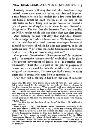 NEW DEAL LEGISLATION IS DESTRUCTIVE 115
Certainly no one will deny that individual freedom is sup-
pressed, when some autocratic bureau can fine and imprison
a man because he sells his services for a few cents less than
this bureau directs he must charge, as in the case of the
little tailor in New Jersey sent to jail because he pressed a
pair of pants for thirty-five cents when he was directed to
charge forty. The fact that the Supreme Court has annulled
the NIRA, under which this was done, does not alter intent .
And certainly no one will deny that individual freedom
has been suppressed when a bureaucrat at Washington threat-
ens the publisher of a small country newspaper because of
editorial utterances of which he does not approve, as in the
Alabama case; 20 or when the Radio Commission undertakes
to direct the policy of broadcasting stations?'
Our present Constitutional Government will be destroyed
and a "co-operative commonwealth" established in its place .
The present government of Russia is a "co-operative com-
monwealth." That this is a part of the general program of
destruction as advanced by both the socialist and communist
wings of the movement, has been specifically stated so many
times that it seems trite even here to mention it .
"For over half a century it has been the aim of socialism
being sold. The New York Times, under date of June z6, 1934, carried in
full a letter signed by the attorney for the mills to General Johnson . In
that letter appears this language : "You personally told us to discharge present
loyal employes and employ strikers in their places . Your personal representa-
tive . . . would not restore the Blue Eagle unless we signed a written instru-
ment requiring us to discharge present loyal employes and replace them with
strikers ." Because of the position taken by administrative officers of the
federal government the mill was compelled to close its doors. The financial
loss was heavy.
20 "The Case for the Freedom of the Press," by Robert R . McCormick,
1933, page i9.
21 On August 14, 1933, the Federal Radio Commission, according to the
New York Herald Tribune of June 18, 1934, issued the following newspaper
release : "It is the patriotic, if not the bounden and legal duty of all licensees
of radio broadcasting stations to deny their facilities to advertisers who are
disposed to defy, ignore, or modify the codes established by the NRA,
Commissioner Harold A. Lafount declared today in a statement .," Then this
threat follows : "Under the Radio Act the commission . has the right to
take into consideration the kind of programs broadcast when licensees apply
for renewals ."
 