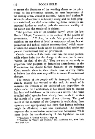 116
	
FOOLS GOLD
to arouse the discontent of the working classes to the pitch
where no less pretentious panacea, no mere betterments of
the existing order, would be accepted," writes Prof . Skelton 22
When this discontent is sufficiently strong and has been prop-
erly mobilized, so-called reformative legislative measures are
proposed further to weaken both the economic stability of
the nation and the morale of its citizens .
"The practical aim of the Socialist Party," writes the late
Morris Hillquit, "moreover, is the capture of the powers of
government. . . :' 2a And, he adds, "the principal aims of
socialism are not those of local or temporary reform, but of
permanent and radical socialist reconstruction," which recon-
struction the socialist holds cannot be accomplished under our
present constitutional form of government .
Certain members of the brain trust take the same position
while others insist that the change to the new can be made
"within the shell of the old." They are not as yet ready to
jeopardize their program by demanding amendments to the
Constitution, but should further decisions of the Supreme
Court restrain them in their efforts, there is every reason
to believe that their next step will be to secure Constitutional
changes.
The morale of the people will be destroyed : Legislation
already enacted has worked to this end. As much of it
restrains the freedom of the individual and jeopardizes his
rights under the Constitution, it has caused him to become
lax, lazy and indifferent to his duties as a citizen . The many
so-called relief agencies have already done much to weaken
the morale of a large element of our citizenry . The good
intent of the members of the Congress in establishing these
agencies, and appropriating vast sums that human suffering
might be alleviated, is not here questioned. The purpose
expresses the humanitarian instincts of true Americans. While
some doubt the constitutionality of this legislation no one
22 "Socialism : A Critical Analysis," page 15.
23 "Socialism in Theory and Practice," The Macmillan Co., New York,
19 17, Page 274.
 